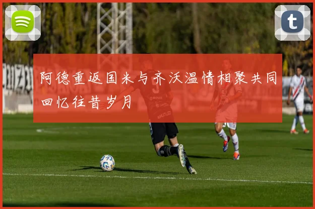 阿德重返国米与齐沃温情相聚共同回忆往昔岁月