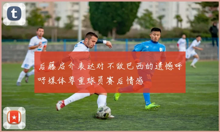 后藤启介表达对不敌巴西的遗憾呼吁媒体尊重球员赛后情感