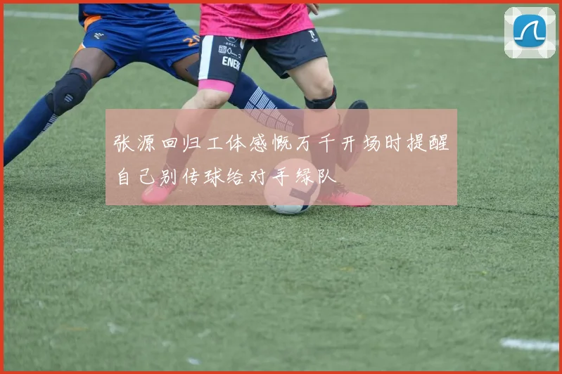 张源回归工体感慨万千开场时提醒自己别传球给对手绿队