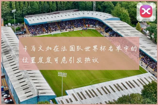 卡马文加在法国队世界杯名单中的位置岌岌可危引发热议