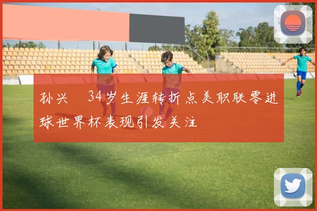 孙兴慜34岁生涯转折点美职联零进球世界杯表现引发关注