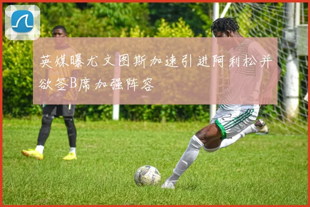 英媒曝尤文图斯加速引进阿利松并欲签B席加强阵容