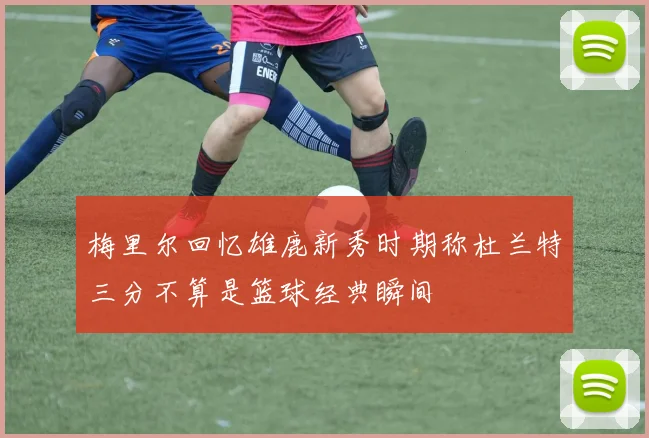 梅里尔回忆雄鹿新秀时期称杜兰特三分不算是篮球经典瞬间
