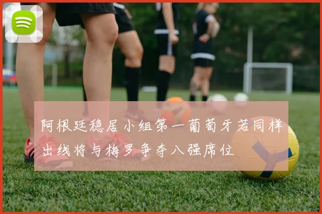 阿根廷稳居小组第一葡萄牙若同样出线将与梅罗争夺八强席位