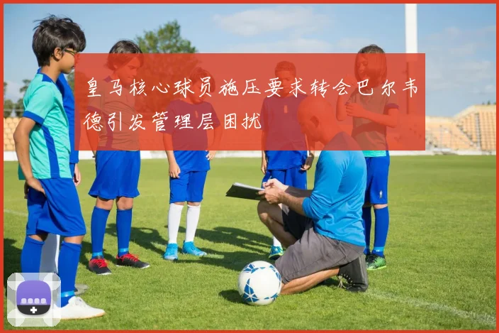 皇马核心球员施压要求转会巴尔韦德引发管理层困扰