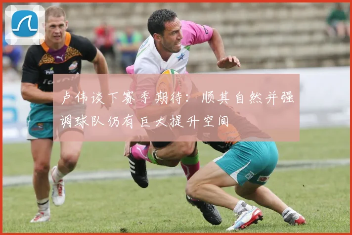 卢伟谈下赛季期待：顺其自然并强调球队仍有巨大提升空间