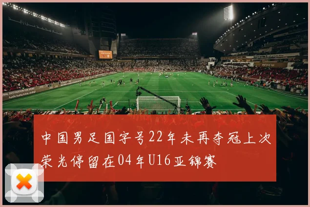 中国男足国字号22年未再夺冠上次荣光停留在04年U16亚锦赛