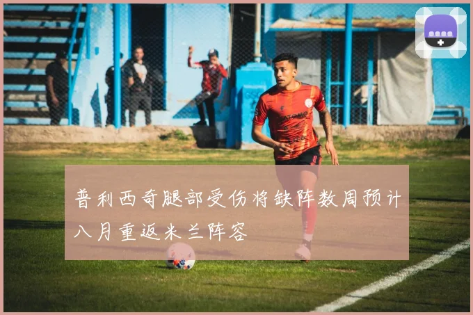 普利西奇腿部受伤将缺阵数周预计八月重返米兰阵容