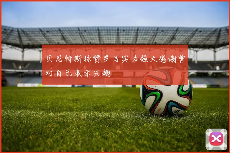 贝尼特斯称赞罗马实力强大感谢曾对自己表示兴趣