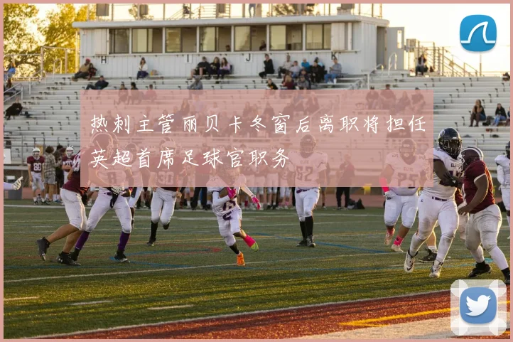热刺主管丽贝卡冬窗后离职将担任英超首席足球官职务