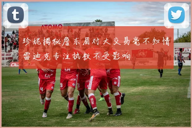 珍妮揭秘詹东眉对大交易毫不知情雷迪克专注执教不受影响