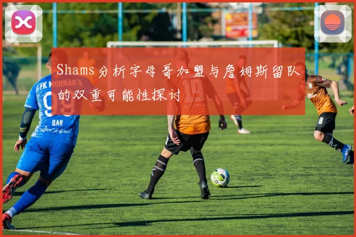 Shams分析字母哥加盟与詹姆斯留队的双重可能性探讨